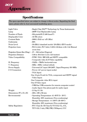 Page 34English...34
Appendices
Specifications
The specs specified below are subject to change without notice. Regardin\
g the final
specs, please refer to Acer accounced marketing specs.
Light Valve - Single Chip DLP
TM Technology by Texas Instruments
Lamp - 200W User Replaceable Lamp
Number of Pixels - 854 pixels(H) X 480 lines(V)
Displayable Color - 16.7M colors
Contrast Ratio - 2000:1 (Full on/off) (Min)
Uniformity - 90%
Noise Level - 30 dB(A) (standard mode)/28 dB(A) (ECO mode)
Projection Lens - F2.5...