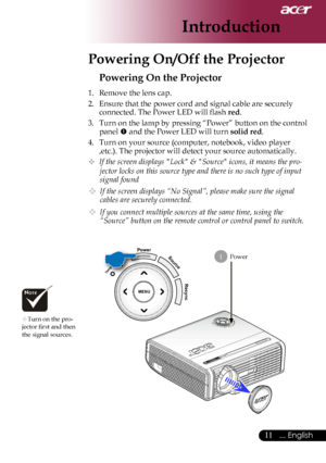 Page 13
... English

Introduction

Power
Powering On the Projector
1.	 Remove	the	lens	cap.
2.	 Ensure	that	the	power	cord	and	signal	cable	are	securely	connected.	The	Power	LED	will	flash	
red.
3.	 Turn	on	the	lamp	by	pressing	“Power”	button	on	the	control	 panel	
	and	the	Power	LED	will	turn	solid red.
4.	 Turn	on	your	source	(computer,	notebook,	video	player	 ,etc.).	The	projector	will	detect	your	source	automatically.
	If the screen displays "Lock" & "Source" icons, it means the...