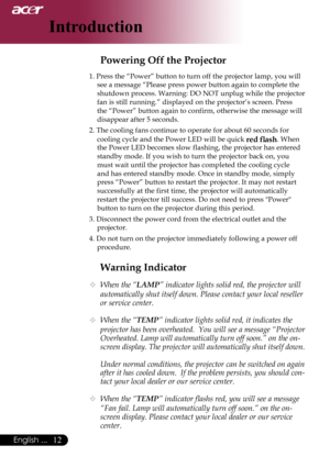 Page 14
English ...

Introduction

Warning Indicator
	When the “LAMP” indicator lights solid red, the projector will 
automatically shut itself down. Please contact your local reseller 
or service center.
 When the “TEMP” indicator lights solid red, it indicates the 
projector has been overheated.  You will see a message “Projector 
Overheated. Lamp will automatically turn off soon.” on the on-
screen display. The projector will automatically shut itself down.
  Under normal conditions, the...