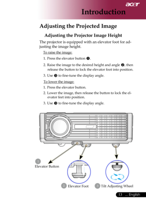 Page 15
... English

Introduction

Adjusting the Projected Image
Adjusting the Projector Image Height
The	projector	is	equipped	with	an	elevator	foot	for	ad-
justing	the	image	height.
To	raise	the	image:
1.	 Press	the	elevator	button	
.
2.	 Raise	the	image	to	the	desired	height	and	angle	,	then	
release	the	button	to	lock	the	elevator	foot	into	position.
3.	 Use	
	to	fine-tune	the	display	angle.
To	lower	the	image:
1.	 Press	the	elevator	button.
2.	 Lower	the	image,	then	release	the	button	to	lock...