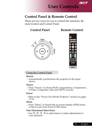 Page 17
... English

User Controls
Control Panel & Remote Control
There	are	two	ways	for	you	to	control	the	functions:	Re-
mote	Control	and	Control	Panel.
MENU
PowerSource
Resync
Temp
Lemp
Remote ControlControl Panel
Using	the	Control	Panel
Resync
 Automatically	synchronizes	the	projector	to	the	input	source.
Source 
Press	“Source”	to	choose	RGB,	Component-p,	Component-i,	
S-Video,	Composite	video	and	HDTV	sources.
Power
 Refer	to	the	“Power	On/Off	the	Projector”	section	on	pages	13-14.
Menu...