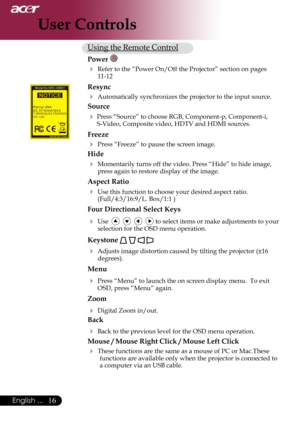 Page 18
English ...

User Controls

Using	the	Remote	Control
Power 
 Refer	to	the	“Power	On/Off	the	Projector”	section	on	pages	11-12
Resync
	Automatically	synchronizes	the	projector	to	the	input	source.
Source 
	Press	“Source”	to	choose	RGB,	Component-p,	Component-i,	
S-Video,	Composite	video,	HDTV	and	HDMI	sources.
Freeze
	Press	“Freeze”	to	pause	the	screen	image.
Hide
	Momentarily	turns	off	the	video.	Press	“Hide”	to	hide	image,	
press	again	to	restore	display	of	the	image.	
Aspect Ratio
	Use...