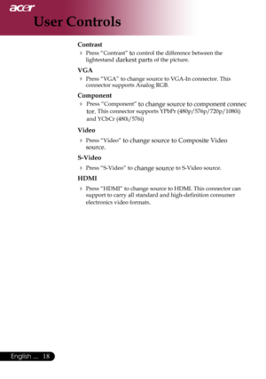 Page 20
English ...

User Controls

Contrast
	Press	“Contrast”	to	control	the	difference	between	the	
lightestand	darkest	parts	of	the	picture.	
VGA
	Press	“VGA”	to	change	source	to	VGA-In	connector.	This	
connector	supports	Analog	RGB.
Component
	 Press	“Component”	to	change	source	to	component	connec	
tor.	This	connector	supports	YPbPr	(480p/576p/720p/1080i)	
and	YCbCr	(480i/576i
)
Video
	Press	“Video”	to	change	source	to	Composite	Video	
source.
S-Video
	Press	“S-Video”	to	change	source	to...