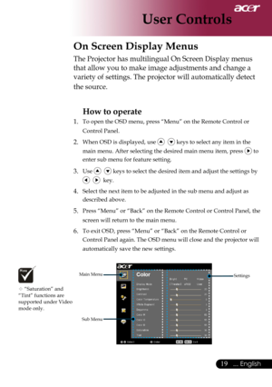 Page 21
... English

User Controls

On Screen Display Menus
Main	MenuSub	MenuSettings
The	Projector	has	multilingual	On	Screen	Display	menus	
that	allow	you	to	make	image	adjustments	and	change	a	
variety	of	settings.	The	projector	will	automatically	detect	
the	source.	
How to operate 
1.	 To	open	the	OSD	menu,	press	“Menu”	on	the	Remote	Control	or	 Control	Panel.
2.	When	OSD	is	displayed,	use				keys	to	select	any	item	in	the	
main	menu.	After	selecting	the	desired	main	menu	item,	press	
	to	
enter...