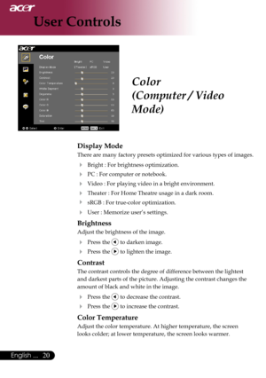 Page 22
0English ...

User Controls

Color
(Computer / Video 
Mode)
Display Mode
There	are 	many 	factory 	presets 	optimized 	for 	various 	types 	of 	images.	
	 Bright	:	For	brightness	optimization.
	 PC	:	For	computer	or	notebook.
	 Video	:	For	playing	video	in	a	bright	environment.
	Theater	:	For	Home	Theatre	usage	in	a	dark	room.
	 sRGB	:	For	true-color	optimization.
	User	:	Memorize	user’s	settings.
Brightness
Adjust	the	brightness	of	the	image.
	Press	the		to	darken	image.
	Press	the		to...