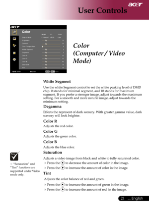 Page 23
... English

User Controls

Color
(Computer / Video 
Mode)
White Segment
Use	the	white	Segment	control	to	set	the	white	peaking	level	of	DMD	
chip.	0	stands	for	minimal	segment,	and	10	stands	for	maximum	
segment.	If 	you 	prefer 	a 	stronger 	image, 	adjust 	towards 	the 	maximum	
setting.	For	a	smooth	and	more	natural	image,	adjust	towards	the	
minimum	setting.
Degamma
Effects 	the 	represent 	of 	dark 	scenery. 	With 	greater 	gamma 	value, 	dark	
scenery	will	look	brighter.
Color R
Adjusts...
