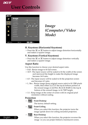 Page 24
English ...

User Controls

Image
(Computer / Video 
Mode)
H. Keystone (Horizontal Keystone)
Press	the		or		button	to	adjust	image	distortion	horizontally	
and	makes	a	squarer	image.
V. Keystone (Vertical Keystone)
Press	the		or		button	to	adjust	image	distortion	vertically	
and	makes	a	squarer	image.
Aspect Ratio
Use	this	function	to	choose	your	desired	aspect	ratio.
Full	:	Resize	image	to	fit	full	screen.
16:9	:	The	input	source	will	be	scaled	to	fit	the	width	of	the	screen	 and	narrowed...