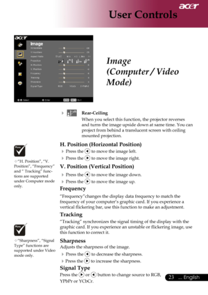 Page 25
... English

User Controls

			Rear-Ceiling
When	you	select	this	function,	the	projector	reverses	
and	turns	the	image	upside	down	at	same	time.	You	can	
project	from	behind	a	translucent	screen	with	ceiling	
mounted	projection.
H. Position (Horizontal Position)
	Press	the		to	move	the	image	left.
	Press	the		to	move	the	image	right.
V. Position (Vertical Position)
	Press	the		to	move	the	image	down.
	Press	the		to	move	the	image	up.
Frequency
“Frequency”changes	the	display	data	frequency...