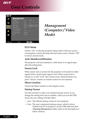 Page 26
English ...

User Controls

ECO Mode
Choose	“On”	to	dim	the	projector	lamp	which	will	lower	power	
consumption,	extend	the	lamp	life	and	reduce	noise.	Choose	”Off”	
to	return	normal	mode.
Auto Shutdown(Minutes)
The	projector	will	auto	shutdown	while	there	is	no	signal	input	
after	the	setting	time.
Source Lock
When	source	lock	is	turned	off,	the	projector	will	search	for	other	
signals	if	the	current	input	signal	is	lost.	When	source	lock	is	
turned	on,	it	will	“Lock”	the	current	source...