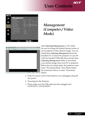 Page 27
... English

User Controls

Acer eOpening Management	is	a	PC	utility		
for	user	to	change	the	default	startup	screen	of	
Acer	projector	to	their	desired	image.	You	can	
install	
Acer eOpening Management 	from	the	
bundled	CD.	Connect	the	projector	to	your	PC	
with	the	bundled	USB	cable	then	execute	
Acer 
eOpening Management 	utility	to	download	
your	desired	image	from	your	PC	to	projector.	
Before	the	download	starts,	the	projector	must	
enter	“Download	Mode”	first.	Please	follow	
the...