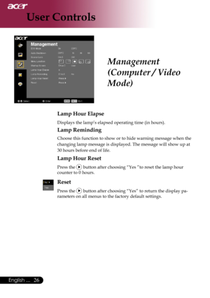 Page 28
English ...

User Controls

Lamp Hour Elapse
	Displays	the	lamp’s	elapsed	operating	time	(in	hours).
Lamp Reminding
	Choose	this	function	to	show	or	to	hide	warning	message	when	the		
	changing	lamp	message	is	displayed.	The	message	will	show	up	at	
30	hours	before	end	of	life.
Lamp Hour Reset
	Press	the		button	after	choosing	“Yes	”to	reset	the	lamp	hour		
	counter	to	0	hours.
Reset
Press	the		button	after	choosing	“Yes”	to	return	the	display	pa-
rameters	on	all	menus	to	the	factory	default...