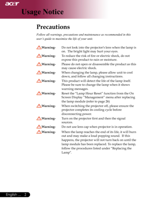 Page 4
English ...

Usage Notice

Precautions	
Follow all warnings, precautions and maintenance as recommended in this 
user’s guide to maximize the life of your unit. 
Warning- Do	not	 look	 into	the	 projector’s 	lens 	when	 the	lamp	is	
on.		The	bright	light	may	hurt	your	eyes.
Warning- 	 To	reduce	the	risk	of	fire	or	electric	shock,	do	not		
expose	this	product	to	rain	or	moisture.
Warning- 	 Please 	do 	not 	open 	or 	disassemble 	the 	product 	as 	this	
may	cause	electric	shock.
Warning- 	 When...