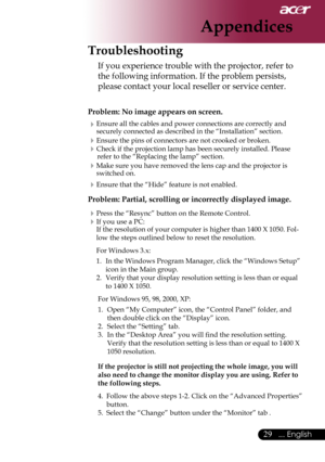 Page 31
... English

Appendices
Troubleshooting
If	you	experience	trouble	with	the	projector,	refer	to	
the	following	information.	If	the	problem	persists,	
please	contact	your	local	reseller	or	service	center.
Problem: No image appears on screen.
Ensure	all	the	cables	and	power	connections	are	correctly	and	
securely	connected	as	described	in	the	“Installation”	section.
Ensure	the	pins	of	connectors	are	not	crooked	or	broken.
Check	if	the	projection	lamp	has	been	securely	installed.	Please	refer...