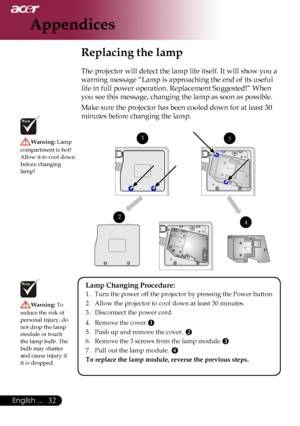 Page 34
English ...

Appendices

Replacing the lamp
The	projector	will	detect	the	lamp	life	itself.	It	will	show	you	a	
warning	message	“Lamp	is	approaching	the	end	of	its	useful	
life	in	full	power	operation.	Replacement	Suggested!”	When	
you	see	this	message,	changing	the	lamp	as	soon	as	possible.
Make	sure	the	projector	has	been	cooled	down	for	at	least	30	
minutes	before	changing	the	lamp.	
Warning:	Lamp	
compartment	is	hot!		
Allow 	it 	to 	cool 	down	
before	changing	
lamp!
Warning:  To	
reduce...