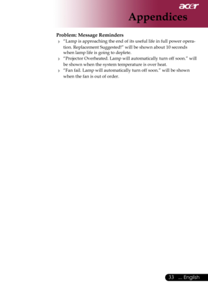 Page 35
... English

Appendices

Problem: Message Reminders
	“Lamp	is	approaching	the	end	of	its	useful	life	in	full	power	opera-
tion.	Replacement	Suggested!”	will	be	shown	about	10	seconds	
when	lamp	life	is	going	to	deplete.
	“Projector 	Overheated.	 Lamp	will	automatically	turn	 off	soon.” 	will	
be	shown	when	the	system	temperature	is	over	heat.
	“Fan	fail.	Lamp	will	automatically	turn	off	soon.”	will	be	shown	
when	the	fan	is	out	of	order. 