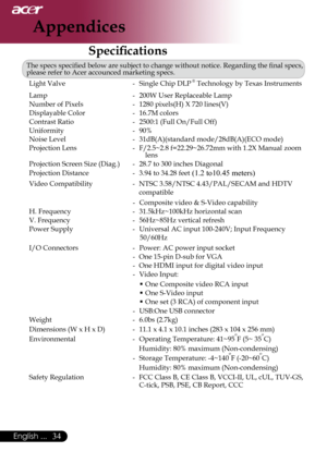 Page 36
English ...

Appendices

Specifications
The	specs	specified	below	are	subject	to	change	without	notice.	Regarding	the	final	specs,	
please	refer	to	Acer	accounced	marketing	specs.Light	Valve	 -	 Single	Chip	
DLP	®	Technology	by	Texas	Instruments
Lamp	 -	 200W	User	Replaceable	Lamp
Number	of	Pixels	 -	 1280	pixels(H)	X	720	lines(V)
Displayable	Color	 -	
16.7M	colors
Contrast	Ratio	 -	 2500:1	(Full	On/Full	Off)
Uniformity	-	 90%	
Noise	Level	 -	 31dB(A)(standard	mode/28dB(A)(ECO	mode)
Projection...