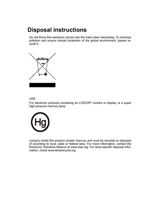 Page 2
Disposal instructions
Do not throw this electronic device into the trash when discarding. To minimize pollution  and  ensure  utmost  protection  of  the  global  environment,  please  re-cycle it.
USA  
For  electronic  products  containing  an  LCD/CRT  monitor  or  display,  or  a  super high pressure mercury lamp: 
Lamp(s) inside this product contain mercury and must be recycled or disposed of  according  to  local,  state  or  federal  laws.  For  more  information,  contact  the Electronic...