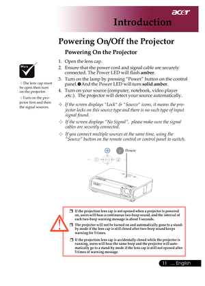 Page 13
... English

Introduction

Power
Powering On the Projector
1.	 Open	the	lens	cap.
2.	 Ensure	that	the	power	cord	and	signal	cable	are	securely	connected.	The	Power	LED	will	flash	
amber.
3.	 Turn	on	the	lamp	by	pressing	“Power”	button	on	the	control	
panel. And	the	Power	LED	will	turn	solid amber.
4.	 Turn	on	your	source	(computer,	notebook,	video	player	 ,etc.).		The	projector	will	detect	your	source	automatically.
	If the screen displays "Lock" & "Source" icons, it means...