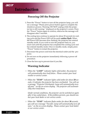 Page 14
English ...

Introduction

Warning Indicator
	When the “LAMP” indicator lights solid amber, the projector 
will automatically shut itself down.  Please contact your local 
reseller or service center.
 When the “TEMP” indicator lights solid amber for about 20 sec-
onds, it indicates the projector has been overheated.  You will see 
a message “Projector Overheated. Lamp will automatically turn 
off soon.” on the on-screen display.  The projector will automati-
cally shut itself down.
  Under...