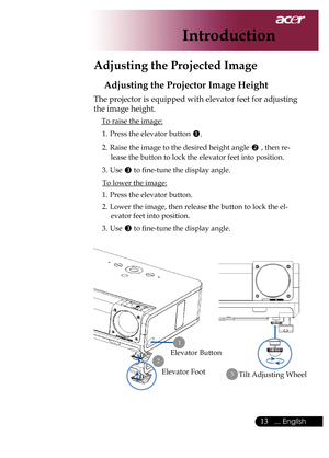 Page 15
... English

Introduction

Adjusting the Projected Image
Adjusting the Projector Image Height
The	projector	is	equipped	with	elevator	feet	for	adjusting	
the	image	height.
To	raise	the	image:1.	 Press	the	elevator	button	
.
2.	 Raise	the	image	to	the	desired	height	angle		,	then	re-
lease	the	button	to	lock	the	elevator	feet	into	position.
3.	 Use	
	to	fine-tune	the	display	angle.
To	lower	the	image:
1.	 Press	the	elevator	button.
2.	 Lower	the	image,	then	release	the	button	to	lock	the	el...