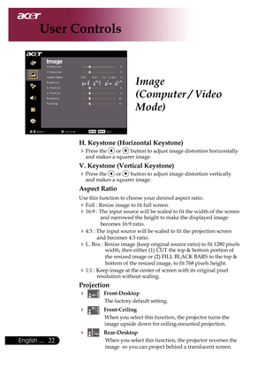 Page 24
English ...

User Controls

Image
(Computer / Video 
Mode)
H. Keystone (Horizontal Keystone)
Press	the		or		button	to	adjust	image	distortion	horizontally	
and	makes	a	squarer	image.
V. Keystone (Vertical Keystone)
Press	the		or		button	to	adjust	image	distortion	vertically	
and	makes	a	squarer	image.
Aspect Ratio
Use	this	function	to	choose	your	desired	aspect	ratio.
Full	:	Resize	image	to	fit	full	screen.
16:9	:	The	input	source	will	be	scaled	to	fit	the	width	of	the	screen	 and	narrowed...