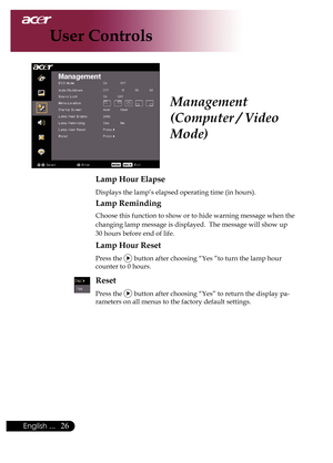 Page 28
English ...

User Controls

Lamp Hour Elapse
	Displays	the	lamp’s	elapsed	operating	time	(in	hours).
Lamp Reminding
	Choose	this	function	to	show	or	to	hide	warning	message	when	the		
	changing	lamp	message	is	displayed.		The	message	will	show	up	
30	hours	before	end	of	life.
Lamp Hour Reset
	Press	the		button	after	choosing	“Yes	”to	turn	the	lamp	hour		
	counter	to	0	hours.
Reset
Press	the		button	after	choosing	“Yes”	to	return	the	display	pa-
rameters	on	all	menus	to	the	factory	default...