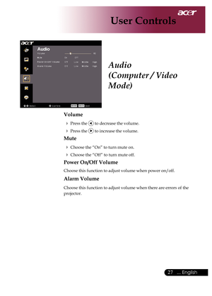 Page 29
... English

User Controls

Audio
(Computer / Video 
Mode)
Volume
	Press	the		to	decrease	the	volume.
	Press	the		to	increase	the	volume.
Mute
	Choose	the	“On”	to	turn	mute	on.
	Choose	the	“Off”	to	turn	mute	off.	
Power On/Off Volume
Choose	this	function	to	adjust	volume	when	power	on/off.
Alarm Volume
Choose	this	function	to	adjust	volume	when	there	are	errors	of	the	
projector. 