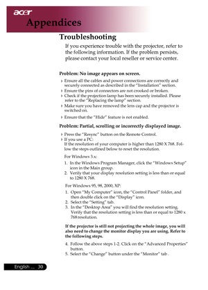 Page 32
0English ...

Appendices

Troubleshooting
If	you	experience	trouble	with	the	projector,	refer	to	
the	following	information.	If	the	problem	persists,	
please	contact	your	local	reseller	or	service	center.
Problem: No image appears on screen.
Ensure	all	the	cables	and	power	connections	are	correctly	and	
securely	connected	as	described	in	the	“Installation”	section.
Ensure	the	pins	of	connectors	are	not	crooked	or	broken.
Check	if	the	projection	lamp	has	been	securely	installed.	Please	refer	to...