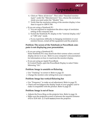 Page 33
... English

Appendices

6.	 Click	on	“Show	all	devices”.	Then	select	“Standard	monitor	types”	under	the	“Manufacturers”	box	;	choose	the	resolution	
mode	you	need	under	the	“Models”	box.	
7.	 Verify	that	the	resolution	setting	of	the	monitor	display	is	less	 than	or	equal	to	1280	X	768.
If	you	are	using	a	Notebook	PC:1.	 You	are	required	to	implement	the	above	steps	of	resolution	
setting	of	the	computer	first.
2.	 Switch	the	Notebook	PC	display	to	the	“external	display	only”	 or	“CRT	only”...