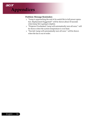 Page 36
English ...

Appendices

Problem: Message Reminders
	“Lamp	is	approaching	the	end	of	its	useful	life	in	full	power	opera-
tion.	Replacement	Suggested!”	will	be	shown	about	10	seconds	
when	lamp	life	is	going	to	deplete.
	“Projector 	Overheated.	 Lamp	will	automatically	turn	 off	soon.” 	will	
be	shown	when	the	system	temperature	is	over	heat.
	“Fan	fail.	Lamp	will	automatically	turn	off	soon.”	will	be	shown	
when	the	fan	is	out	of	order. 