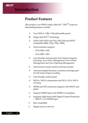 Page 6
English ...

Introduction

Product Features
	
This product is an WXGA single chip 0.65” DLPTM projector. 
Outstanding features include:
u	True	WXGA,	1280	x	768	addressable	pixels
u	 Single	chip	DLPTM	technology
u	 NTSC3.58/NTSC4.43/PAL/SECAM	and	HDTV		
compatible	(480p,	576p,	720p,	1080i)
u	 Dual	resolution	support:
-	 15:9	(1280	x	768)
-	 16:9	(1280	x	720	)
u	 User	friendly	and	powerful	Acer	Empowering	key	including:	Acer	eView	Management,	Acer	eTimer	
Management	and	Acer	eOpening	Management.
u...