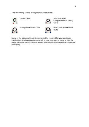 Page 13 8
The following cables are optional accessories:
Many of the above optional items may not be required for your particular 
installation. Retain packaging materials in case you need to move or ship the 
projector in the future. It should always be transported in its original protective 
packaging.Audio Cable  VGA (D-SUB) to 
Component/HDTV (RCA) 
Cable
Component Video Cable  VGA Cable (For Monitor 
OUT) 