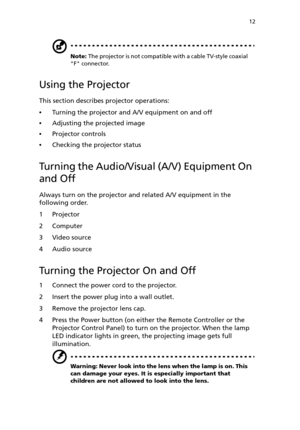 Page 17 12
Note: The projector is not compatible with a cable TV-style coaxial 
F connector.
Using the Projector
This section describes projector operations:
Turning the projector and A/V equipment on and off
Adjusting the projected image
Projector controls
Checking the projector status
Turning the Audio/Visual (A/V) Equipment On 
and Off
Always turn on the projector and related A/V equipment in the 
following order.
1Projector
2Computer
3 Video source
4 Audio source
Turning the Projector On and Off
1...