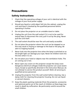 Page 3iii
Precautions
Safety Instructions
1 Check that the operating voltage of your unit is identical with the 
voltage of your local power supply.
2 Should any liquid or solid object fall into the cabinet, unplug the 
unit and have it checked by the qualified personnel before 
operating it further.
3 Do not place the projector on an unstable stand or table.
4 Unplug the unit from the wall socket if it is not to be used for 
several days.To disconnect the cord, pull it out by the plug. Never 
pull the cord...