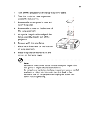 Page 3631
1 Turn off the projector and unplug the power cable.
2 Turn the projector over so you can 
access the lamp cover.
3 Remove the access panel screws and 
open the panel.
4 Remove the screws on the bottom of 
the lamp assembly.
5 Grasp the lamp handle and pull the 
lamp assembly directly out of the 
projector.
6 Replace with the new lamp.
7 Place back the screws on the bottom 
of lamp assembly.
8 Place the panel and screw back the 
screws on the lamp cover.
Note: 
Be sure not to touch the optical...