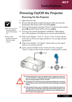 Page 13
... English

Installation

Powering On/Off the Projector
Power
Powering On the Projector
1.	 Open	the	lens	cap.
2.	 Ensure	that	the	power	cord	and	signal	cable	are	securely	connected.	The	Power	LED	will	flash	
amber.
3.  Turn on the lamp by pressing “Power” button on the control 
panel 	and	the	Power	LED	will	turn	amber.
4.	 Turn	on	your	source	(computer,	notebook,	video	player	 ,etc.).	The	projector	will	detect	your	source	automatically.
	
If the screen displays ”Lock” & ”Source” icons, it...