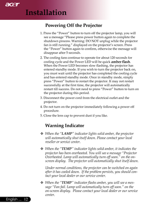 Page 14
English ...

Installation

Warning Indicator
 When the “LAMP” indicator lights solid amber, the projector 
will automatically shut itself down. Please contact your local 
reseller or service center.
 
When the “TEMP” indicator lights solid amber, it indicates the 
projector has been overheated. You will see a message “Projector 
Overheated. Lamp will automatically turn off soon.” on the on-
screen display.  The projector will automatically shut itself down.
  Under normal conditions, the...