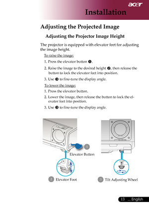 Page 15
... English

Installation

Adjusting the Projector Image Height
The projector is equipped with elevator feet for adjusting 
the image height.
To raise the image:1.	 Press	the	elevator	button	
.
2.  Raise the image to the desired height ,	then	release	the	
button to lock the elevator feet into position.
3.  Use 
	to	fine-tune	the	display	angle.
To lower the image:
1.	 Press	the	elevator	button.
2.	 Lower	the	image,	then	release	the	button	to	lock	the	el
-
evator feet into position.
3.  Use...