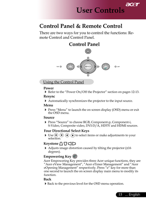 Page 17
... English

User Controls
Control Panel & Remote Control
There are two ways for you to control the functions: Re-
mote Control and Control Panel.
Control Panel
 Using the Control Panel
Power
 Refer	to	the	“Power	On/Off	the	Projector”	section	on	pages	12-13.
Resync
 Automatically synchronizes the projector to the input source.
Menu 
 Press “Menu” to launch the on screen display (OSD) menu or exit \
the OSD menu.
Source 
 Press	“Source”	to	choose	RGB,	Component-p,	Component-i,	
S-Video,...