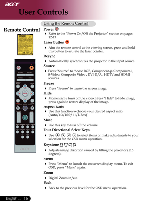 Page 18
English ...

User Controls

Using the Remote Control
Power 
 Refer	to	the	“Power	On/Off	the	Projector”	section	on	pages	12-13
Laser Button  
 Aim	the	remote	control	at	the	viewing	screen,	press	and	hold	this button to activate the laser pointer.
Resync
 Automatically synchronizes the projector to the input source.
Source 
 Press	“Source”	to	choose	RGB,	Component-p,	Component-i,	
S-Video,	Composite	Video	,	DVI-D/A	,	HDTV	and	HDMI	
sources.
Freeze
 Press “Freeze” to pause the screen image....