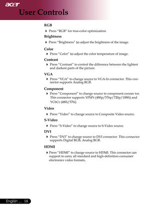 Page 20
English ...

User Controls

RGB
 Press “RGB” for true-color optimization.
Brightness
 Press “Brightness” to adjust the brightness of the image.
Color
 Press “Color” to adjust the color temperature of image.
Contrast
 Press “Contrast” to control the difference between the lightest and darkest parts of the picture. 
VGA
	Press	“VGA”	to	change	source	to	VGA-In	connector.	This	con-nector supports Analog RGB.
Component
 Press “Component” to change source to component connec tor. This...