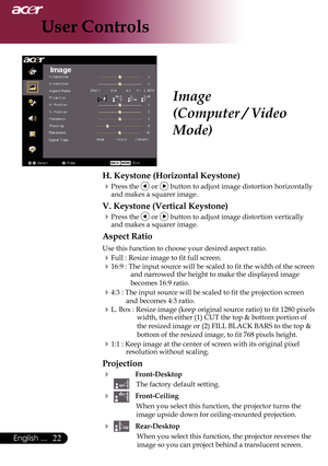 Page 24
English ...

User Controls

Image
(Computer / Video 
Mode)
H. Keystone (Horizontal Keystone)
Press the  or  button to adjust image distortion horizontally and makes a squarer image.
V. Keystone (Vertical Keystone)
Press the  or  button to adjust image distortion vertically and makes a squarer image.
Aspect Ratio
Use this function to choose your desired aspect ratio.
Full : Resize image to fit full screen.
16:9	:	The	input	source	will	be	scaled	to	fit	the	width	of	the	screen	and narrowed...