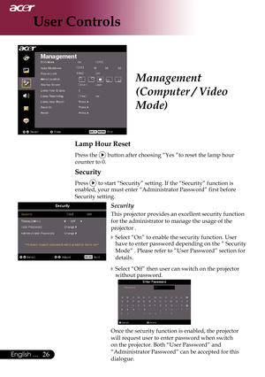 Page 28
English ...

User Controls

Lamp Hour Reset
 Press the  button after choosing “Yes ”to reset the lamp hour  
	counter	to	0.
Security
Press  to start “Security” setting. If the “Security” function is \
enabled,	your	must	enter	“Administrator	Password”	first	before	
Security setting.
Security
This projector provides an excellent security function 
for the administrator to manage the usage of the 
projector .
Select “On” to enable the security function. User have to enter password depending on...