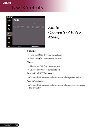 Page 32
0English ...

User Controls

Audio
(Computer / Video 
Mode)
Volume
 Press the  to decrease the volume.
 Press the  to increase the volume.
Mute
 Choose the “On” to turn mute on.
 Choose the “Off” to turn mute off. 
Power On/Off Volume
Choose	this	function	to	adjust	volume	when	power	on/off.
Alarm Volume
Choose this function to adjust volume when there are errors of 
the projector. 