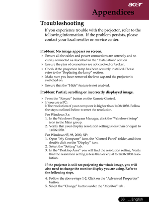 Page 35
... English

Appendices
Troubleshooting
If	you	experience	trouble	with	the	projector,	refer	to	the	
following	information.		If	the	problem	persists,	please	
contact your local reseller or service center.
Problem: No image appears on screen.
 Ensure	all	the	cables	and	power	connections	are	correctly	and	se-
curely connected as described in the “Installation” section.
 Ensure	the	pins	of	connectors	are	not	crooked	or	broken.
 Check if the projection lamp has been securely installed. Please...