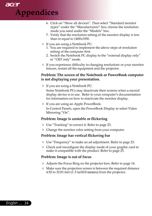 Page 36
English ...

Appendices

6. Click on “Show all devices”. Then select “Standard monitor 
types” under the “Manufacturers” box; choose the resolution 
mode you need under the “Models” box. 
7.	 Verify	that	the	resolution	setting	of	the	monitor	display	is	less	 than	or	equal	to	1400x1050.
 If you are using a Notebook PC:
1.	 You	are	required	to	implement	the	above	steps	of	resolution			
setting	of	the	computer	first.
2.  Switch the Notebook PC display to the “external display only” 
or “CRT...