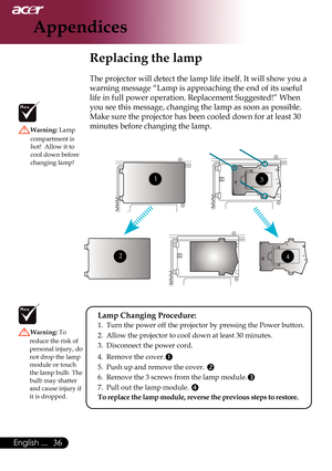 Page 38
English ...

Appendices

Replacing the lamp
The projector will detect the lamp life itself. It will show you a 
warning message “Lamp is approaching the end of its useful 
life in full power operation. Replacement Suggested!” When 
you	see	this	message,	changing	the	lamp	as	soon	as	possible.	
Make	sure	the	projector	has	been	cooled	down	for	at	least	30	
minutes before changing the lamp. Warning: Lamp 
compartment is hot!  Allow it to cool down before changing lamp!
Warning: To 
reduce the risk...