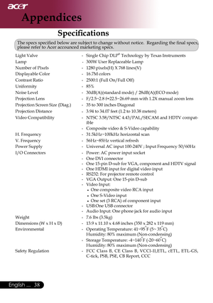 Page 40
English ...

Appendices

SpecificationsSpecifications
The	specs	specified	below	are	subject	to	change	without	notice.		Regarding	the	final	specs,	please refer to Acer accounced marketing specs.
Light	Valve-Single Chip DLP® Technology by Texas Instruments
Lamp-300W	User	Replaceable	Lamp
Number of Pixels-1280	pixels(H)	X	768	lines(V)
Displayable Color-16.7M	colors
Contrast Ratio-2500:1	(Full	On/Full	Off)
Uniformity-85%
Noise Level-30dB(A)(standard	mode)	/	28dB(A)(ECO	mode)
Projection...