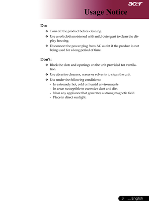 Page 5
... English

Usage Notice

Do:
 Turn off the product before cleaning.
 Use a soft cloth moistened with mild detergent to clean the dis-
play housing.
 Disconnect the power plug from AC outlet if the product is not 
being used for a long period of time.
 
Don’t:
 Block the slots and openings on the unit provided for ventila-
tion.
 Use	abrasive	cleaners,	waxes	or	solvents	to	clean	the	unit.
 Use under the following conditions:
-	 In	extremely	hot,	cold	or	humid	environments.
- In areas...