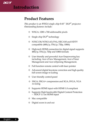 Page 6
English ...

Introduction

Product Features
This product is an WXGA single chip 0.65” DLP® projector. 
Outstanding features include:
u	WXGA,	1280	x	768	addressable	pixels
u Single chip DLP® technology
u	 NTSC3.58/NTSC4.43/PAL/SECAM	and	HDTV	 
compatible	(480i/p,	576i/p,	720p,	1080i)
u  High-tech HDMI connection for digital signal supports 
480i/p,	576i/p,	720p	and	1080i	formats
u	 User	friendly	and	powerful	Acer	Empowering	key	
including:	Acer	eView	Management,	Acer	eTimer	
Management and Acer...